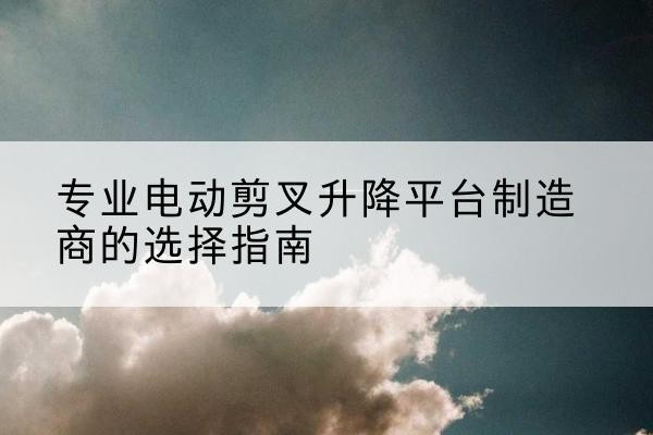 始兴电动剪叉升降平台厂家-专业电动剪叉升降平台制造商的选择指南