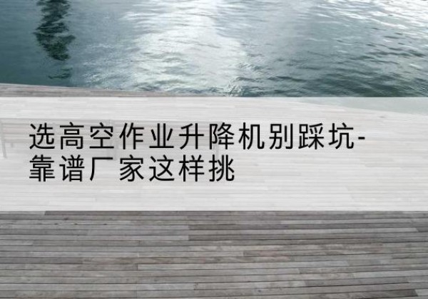 始兴剪叉式升降机厂家-选高空作业升降机别踩坑-靠谱厂家这样挑