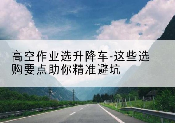 始兴升降车厂家-高空作业选升降车-这些选购要点助你*避坑