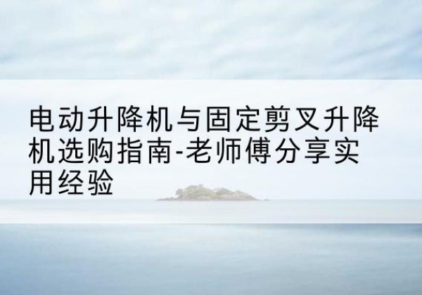 始兴电动升降机怎么选-电动升降机与固定剪叉升降机选购指南-老师傅分享实用经验