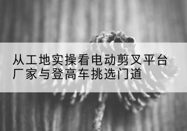 始兴电动剪叉升降平台厂家-从工地实操看电动剪叉平台厂家与登高车挑选门道