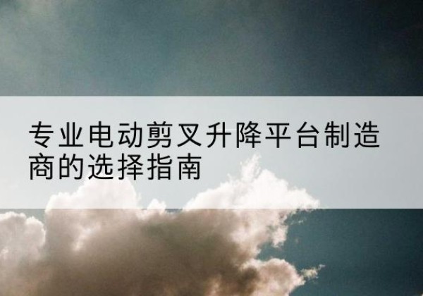 始兴电动剪叉升降平台厂家-专业电动剪叉升降平台制造商的选择指南