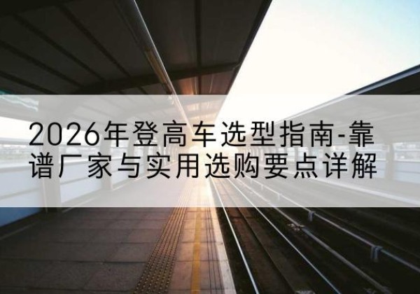 始兴登高车厂家推荐-2026年登高车选型指南-靠谱厂家与实用选购要点详解